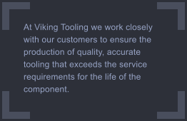 At Viking Tooling we work closely with our customers to ensure the production of quality, accurate tooling that exceeds the service requirements for the life of the component.